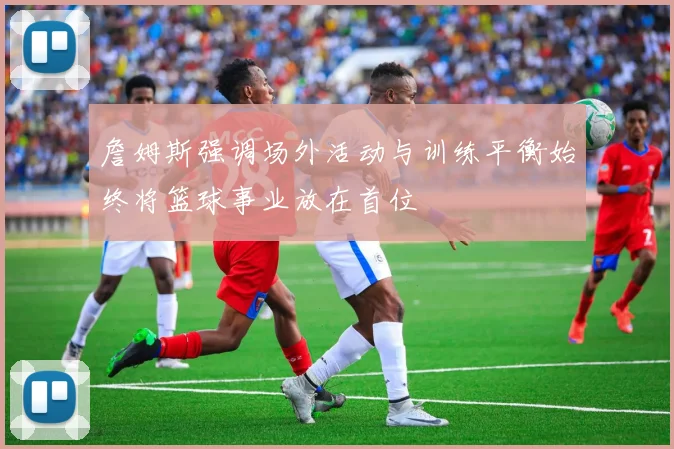 詹姆斯强调场外活动与训练平衡始终将篮球事业放在首位