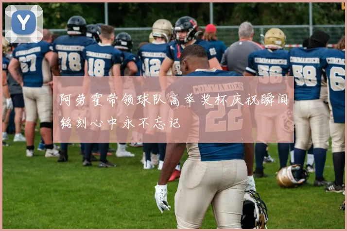 阿劳霍带领球队高举奖杯庆祝瞬间铭刻心中永不忘记