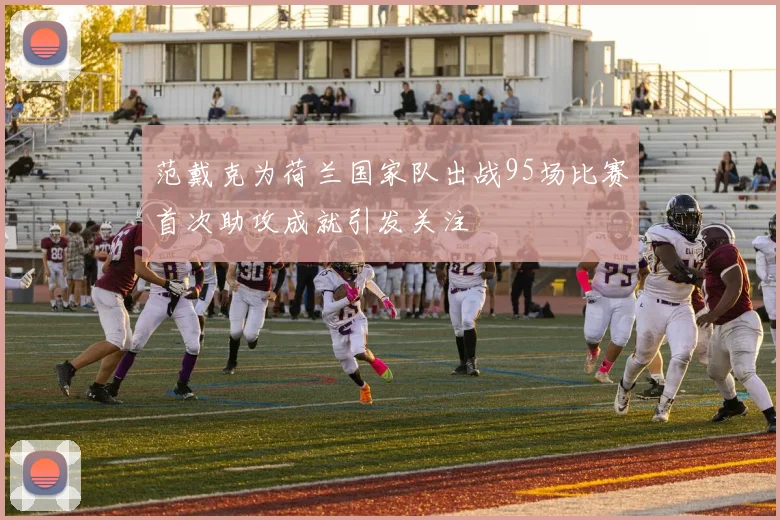 范戴克为荷兰国家队出战95场比赛首次助攻成就引发关注