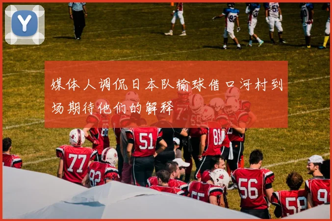媒体人调侃日本队输球借口河村到场期待他们的解释