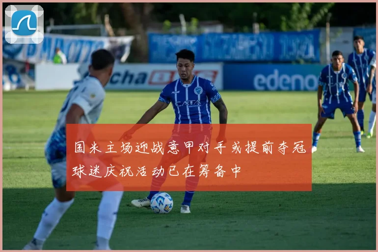 国米主场迎战意甲对手或提前夺冠球迷庆祝活动已在筹备中