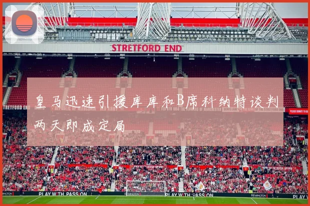 皇马迅速引援库库和B席科纳特谈判两天即成定局