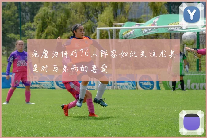 老詹为何对76人阵容如此关注尤其是对马克西的喜爱