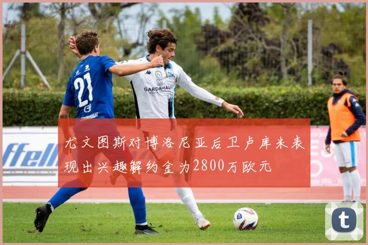 尤文图斯对博洛尼亚后卫卢库米表现出兴趣解约金为2800万欧元