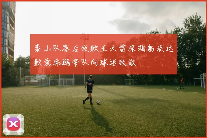 泰山队赛后致歉王大雷深鞠躬表达歉意韩鹏带队向球迷致敬