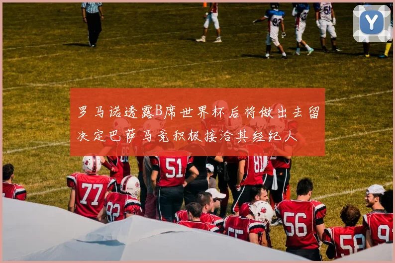 罗马诺透露B席世界杯后将做出去留决定巴萨马竞积极接洽其经纪人