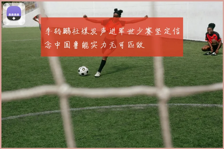 李钧鹏社媒发声进军世少赛坚定信念中国鲁能实力无可匹敌