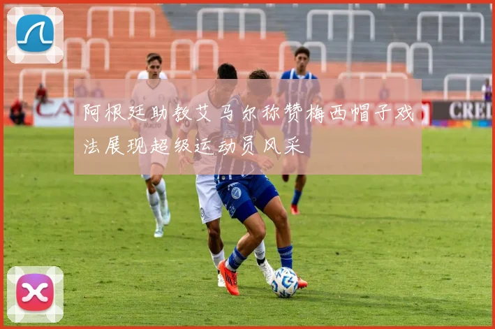 阿根廷助教艾马尔称赞梅西帽子戏法展现超级运动员风采